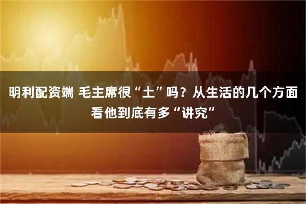 明利配资端 毛主席很“土”吗？从生活的几个方面看他到底有多“讲究”