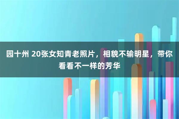 园十州 20张女知青老照片，相貌不输明星，带你看看不一样的芳华