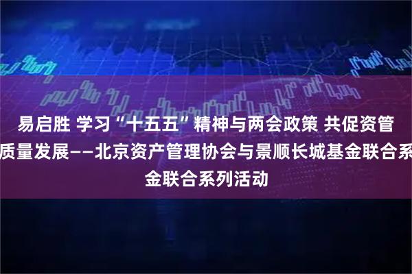 易启胜 学习“十五五”精神与两会政策 共促资管行业高质量发展——北京资产管理协会与景顺长城基金联合系列活动