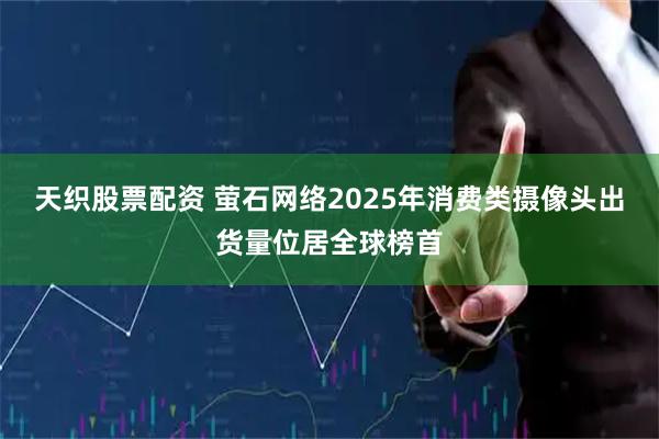 天织股票配资 萤石网络2025年消费类摄像头出货量位居全球榜首