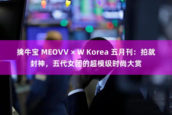 擒牛宝 MEOVV × W Korea 五月刊：拍就封神，五代女团的超模级时尚大赏